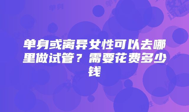 单身或离异女性可以去哪里做试管？需要花费多少钱