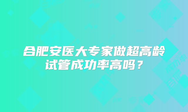 合肥安医大专家做超高龄试管成功率高吗?
