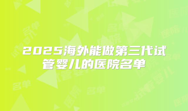 2025海外能做第三代试管婴儿的医院名单