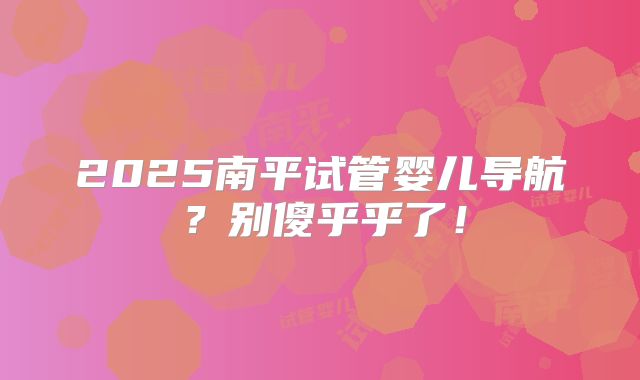 2025南平试管婴儿导航?别傻乎乎了!