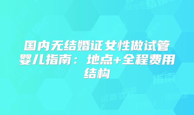 国内无结婚证女性做试管婴儿指南：地点+全程费用结构