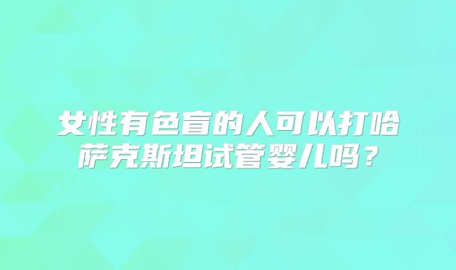 女性有色盲的人可以打哈萨克斯坦试管婴儿吗？