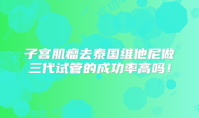 子宫肌瘤去泰国维他尼做三代试管的成功率高吗!