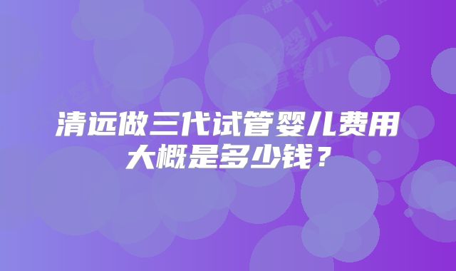 清远做三代试管婴儿费用大概是多少钱?