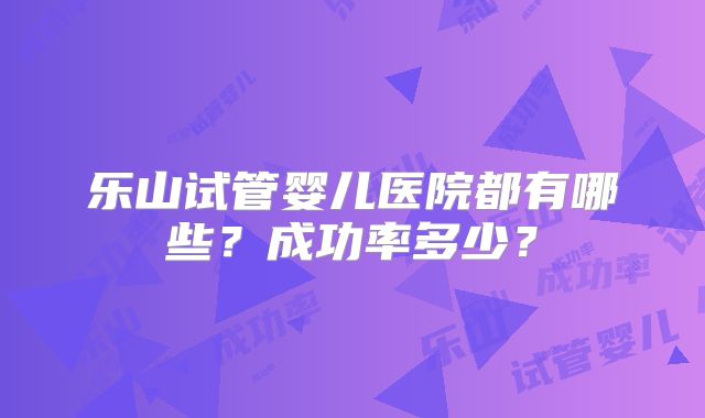 乐山试管婴儿医院都有哪些?成功率多少?