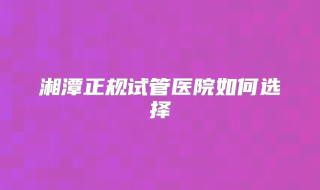 湘潭正规试管医院如何选择