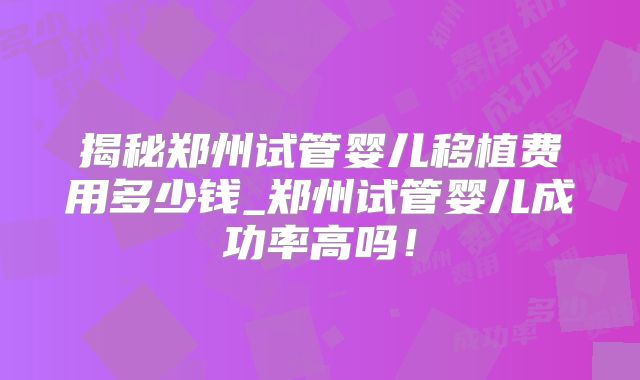 揭秘郑州试管婴儿移植费用多少钱_郑州试管婴儿成功率高吗！