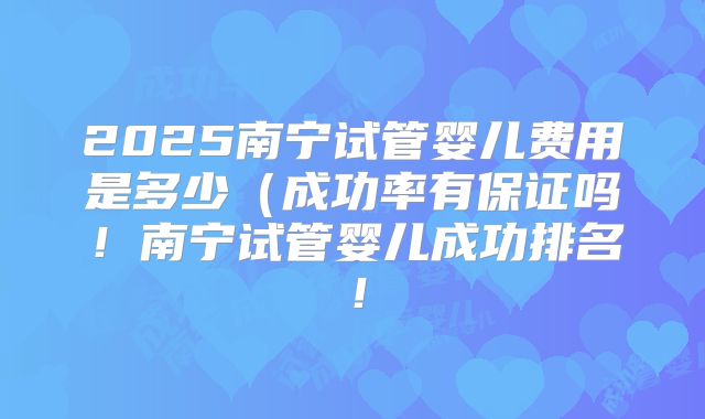 2025南宁试管婴儿费用是多少（成功率有保证吗！南宁试管婴儿成功排名！