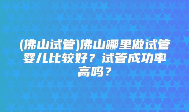 (佛山试管)佛山哪里做试管婴儿比较好?试管成功率高吗?