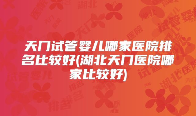 天门试管婴儿哪家医院排名比较好(湖北天门医院哪家比较好)