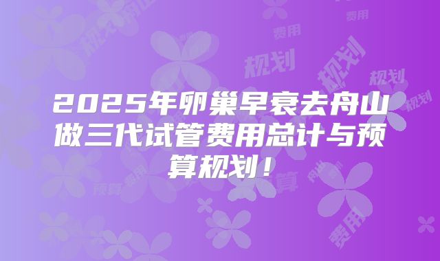 2025年卵巢早衰去舟山做三代试管费用总计与预算规划!