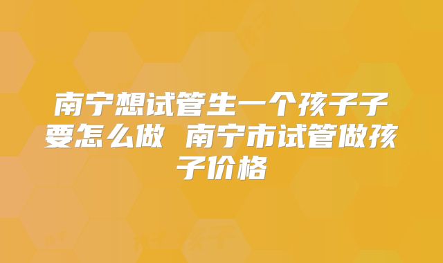 南宁想试管生一个孩子子要怎么做 南宁市试管做孩子价格