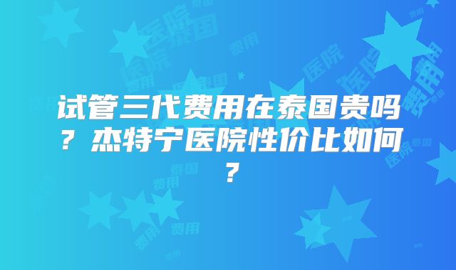 试管三代费用在泰国贵吗？杰特宁医院性价比如何？