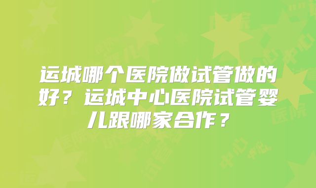 运城哪个医院做试管做的好?运城中心医院试管婴儿跟哪家合作?