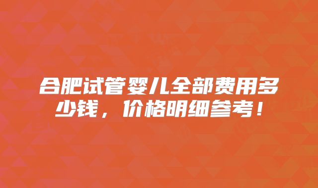 合肥试管婴儿全部费用多少钱,价格明细参考!