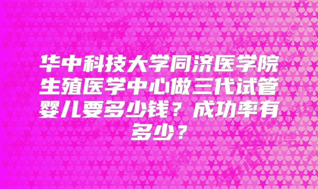 华中科技大学同济医学院生殖医学中心做三代试管婴儿要多少钱?成功率有多少?
