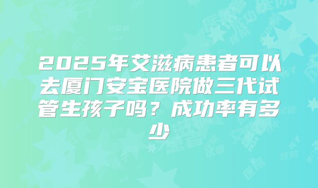 2025年艾滋病患者可以去厦门安宝医院做三代试管生孩子吗?成功率有多少