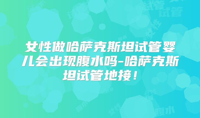 女性做哈萨克斯坦试管婴儿会出现腹水吗-哈萨克斯坦试管地接!