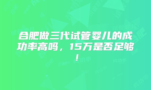 合肥做三代试管婴儿的成功率高吗,15万是否足够!