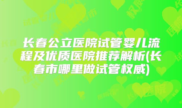长春公立医院试管婴儿流程及优质医院推荐解析(长春市哪里做试管权威)
