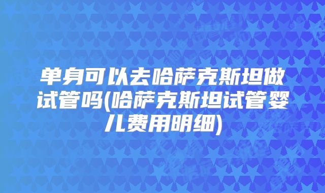单身可以去哈萨克斯坦做试管吗(哈萨克斯坦试管婴儿费用明细)