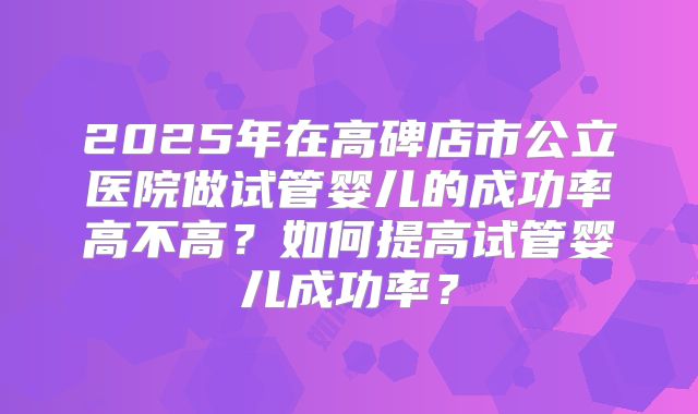 2025年在高碑店市公立医院做试管婴儿的成功率高不高?如何提高试管婴儿成功率?