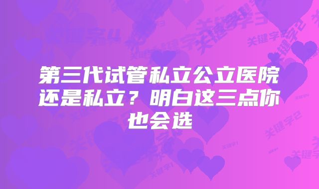 第三代试管私立公立医院还是私立？明白这三点你也会选