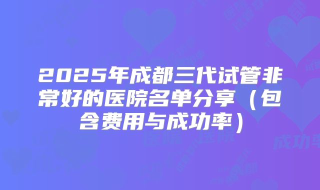 2025年成都三代试管非常好的医院名单分享（包含费用与成功率）