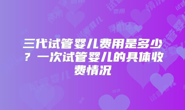 三代试管婴儿费用是多少？一次试管婴儿的具体收费情况