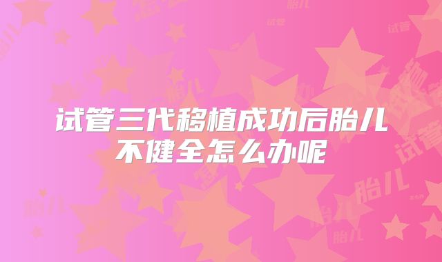试管三代移植成功后胎儿不健全怎么办呢