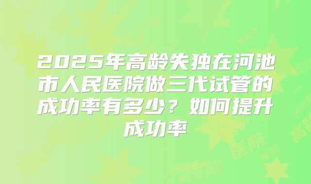 2025年高龄失独在河池市人民医院做三代试管的成功率有多少?如何提升成功率