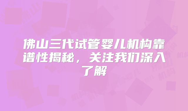 佛山三代试管婴儿机构靠谱性揭秘，关注我们深入了解