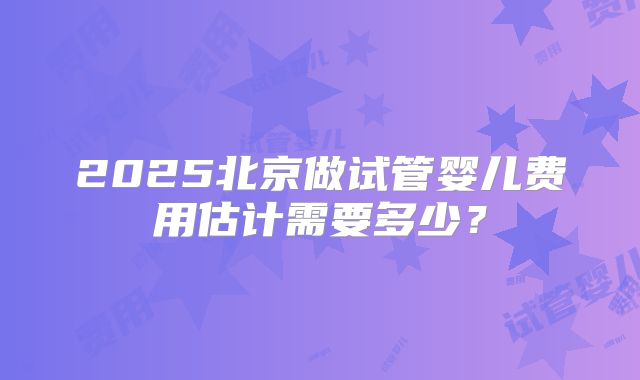 2025北京做试管婴儿费用估计需要多少？