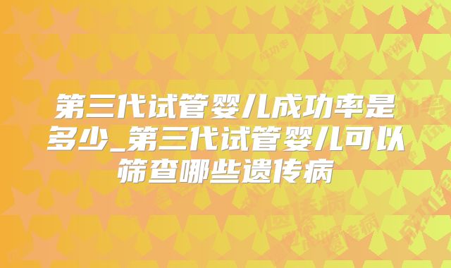 第三代试管婴儿成功率是多少_第三代试管婴儿可以筛查哪些遗传病