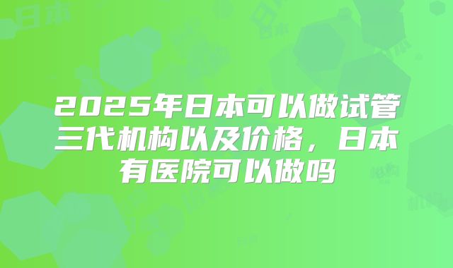 2025年日本可以做试管三代机构以及价格，日本有医院可以做吗