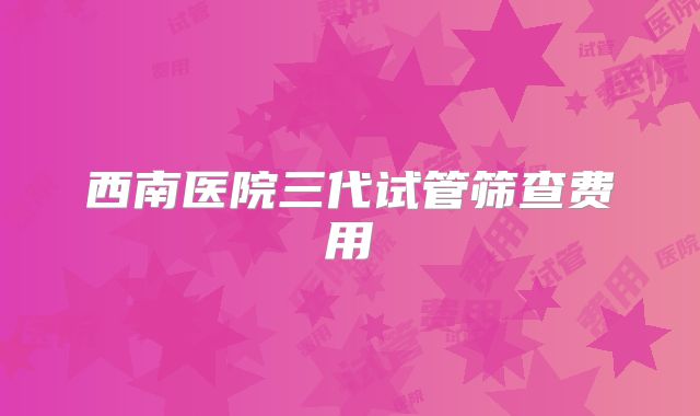 西南医院三代试管筛查费用