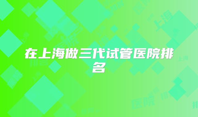 在上海做三代试管医院排名