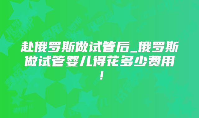 赴俄罗斯做试管后_俄罗斯做试管婴儿得花多少费用！