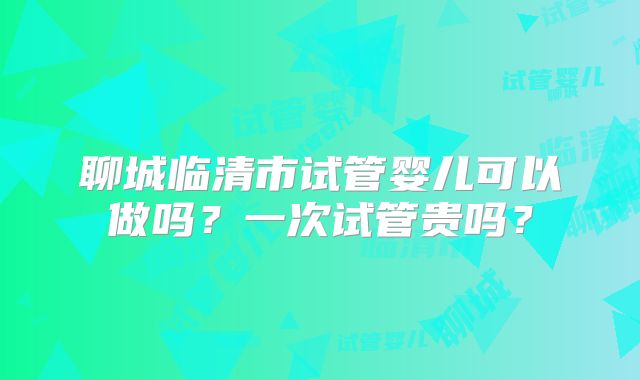 聊城临清市试管婴儿可以做吗？一次试管贵吗？