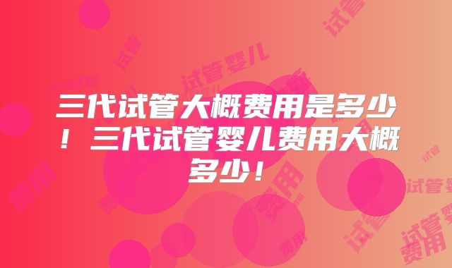 三代试管大概费用是多少！三代试管婴儿费用大概多少！