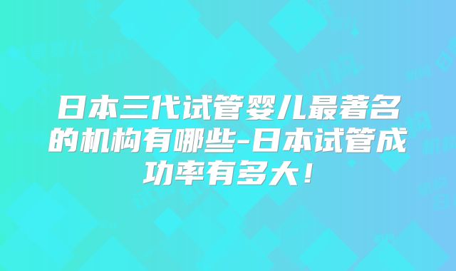 日本三代试管婴儿最著名的机构有哪些-日本试管成功率有多大！