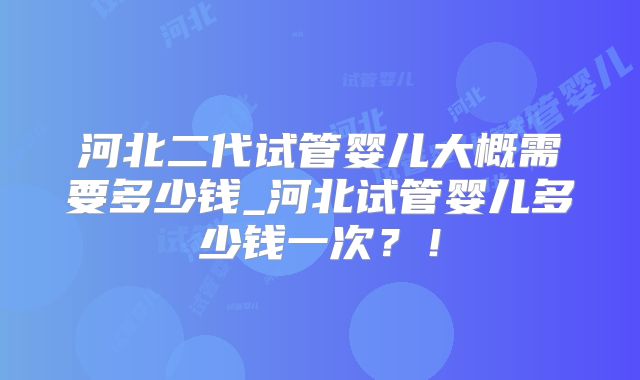 河北二代试管婴儿大概需要多少钱_河北试管婴儿多少钱一次？！