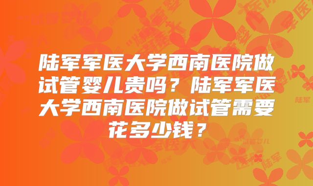 陆军军医大学西南医院做试管婴儿贵吗？陆军军医大学西南医院做试管需要花多少钱？