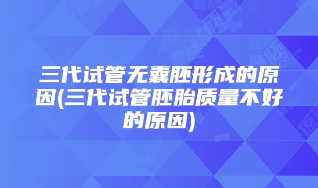三代试管无囊胚形成的原因(三代试管胚胎质量不好的原因)