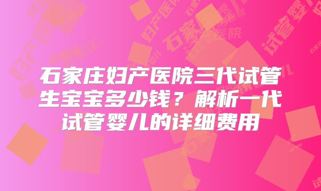石家庄妇产医院三代试管生宝宝多少钱？解析一代试管婴儿的详细费用