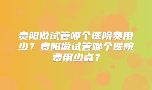 贵阳做试管哪个医院费用少?贵阳做试管哪个医院费用少点?