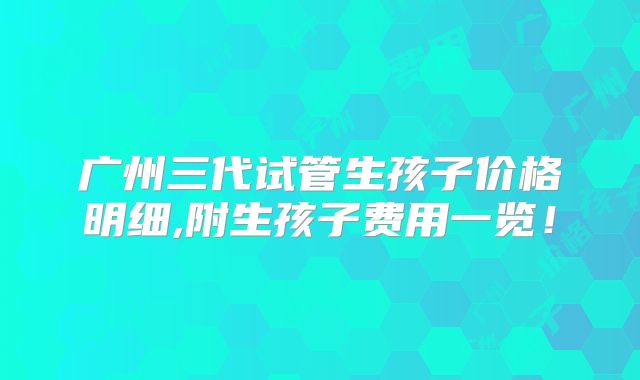 广州三代试管生孩子价格明细,附生孩子费用一览!