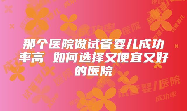 那个医院做试管婴儿成功率高 如何选择又便宜又好的医院