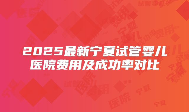 2025最新宁夏试管婴儿医院费用及成功率对比