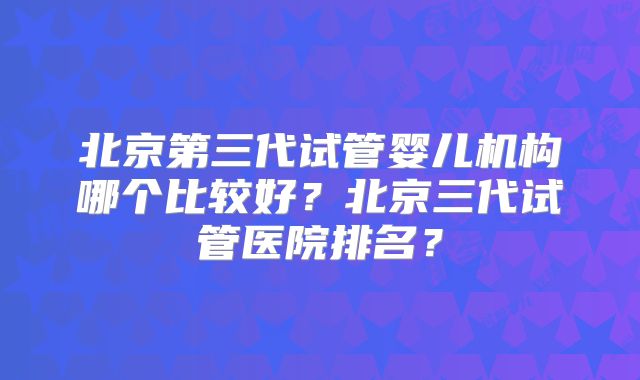 北京第三代试管婴儿机构哪个比较好？北京三代试管医院排名？